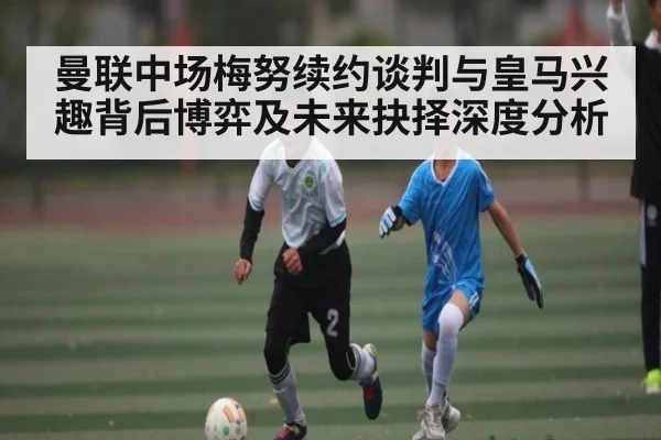 曼联中场梅努续约谈判与皇马兴趣背后博弈及未来抉择深度分析