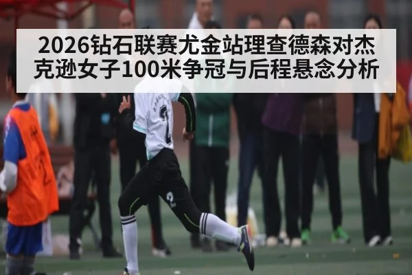 2026钻石联赛尤金站理查德森对杰克逊女子100米争冠与后程悬念分析